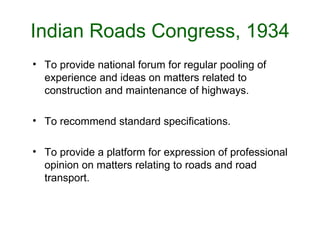 Indian Roads Congress, 1934
• To provide national forum for regular pooling of
  experience and ideas on matters related to
  construction and maintenance of highways.

• To recommend standard specifications.

• To provide a platform for expression of professional
  opinion on matters relating to roads and road
  transport.
 