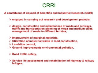 CRRI
A constituent of Council of Scientific and Industrial Research (CSIR)

    engaged in carrying out research and development projects.

    design, construction and maintenance of roads and runways,
     traffic and transportation planning of mega and medium cities,
     management of roads in different terrains,

      Improvement of marginal materials,
      Utilization of industrial waste in road construction,
      Landslide control,
      Ground improvements environmental pollution,

    Road traffic safety,

    Service life assessment and rehabilitation of highway & railway
     bridges.
 