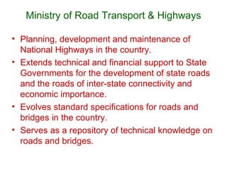 Ministry of Road Transport & Highways

• Planning, development and maintenance of
  National Highways in the country.
• Extends technical and financial support to State
  Governments for the development of state roads
  and the roads of inter-state connectivity and
  economic importance.
• Evolves standard specifications for roads and
  bridges in the country.
• Serves as a repository of technical knowledge on
  roads and bridges.
 