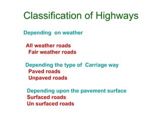 Classification of Highways
Depending on weather

All weather roads
 Fair weather roads
          National highway act ( 1956 )
Depending the type of Carriage way
 Paved roads
 Unpaved roads

 Depending upon the pavement surface
 Surfaced roads
 Un surfaced roads
 