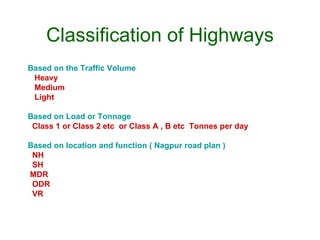 Classification of Highways
Based on the Traffic Volume
 Heavy
 Medium
 Light

Based on Load or Tonnage
 Class 1 or Class 2 etc or Class A , B etc Tonnes per day

Based on location and function ( Nagpur road plan )
 NH
 SH
MDR
 ODR
 VR
 
