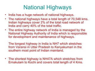 National Highways
• India has a huge network of national highways.
• The national highways have a total length of 70,548 kms.
  Indian highways cover 2% of the total road network of
  India and carry 40% of the total traffic.
• The entire highway network of India is managed by the
  National Highway Authority of India which is responsible
  for development and maintenance of highways.

  The longest highway in India is NH7 which stretches
  from Varansi in Uttar Pradesh to Kanyakumari in the
  southern most point of Indian mainland.

• The shortest highway is NH47A which stretches from
  Ernakulam to Kochi and covers total length of 4 Kms.
 