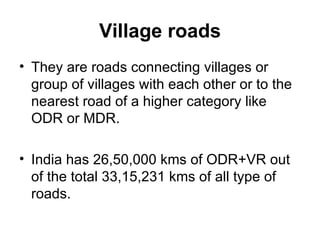 Village roads
• They are roads connecting villages or
  group of villages with each other or to the
  nearest road of a higher category like
  ODR or MDR.

• India has 26,50,000 kms of ODR+VR out
  of the total 33,15,231 kms of all type of
  roads.
 