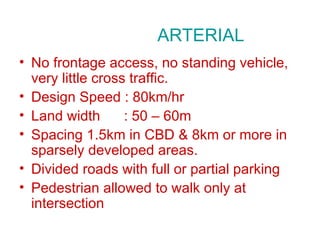 ARTERIAL
• No frontage access, no standing vehicle,
  very little cross traffic.
• Design Speed : 80km/hr
• Land width       : 50 – 60m
• Spacing 1.5km in CBD & 8km or more in
  sparsely developed areas.
• Divided roads with full or partial parking
• Pedestrian allowed to walk only at
  intersection
 