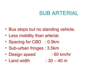 SUB ARTERIAL

•   Bus stops but no standing vehicle.
•   Less mobility than arterial.
•   Spacing for CBD : 0.5km
•   Sub-urban fringes : 3.5km
•   Design speed           : 60 km/hr
•   Land width         : 30 – 40 m
 