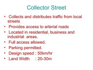 Collector Street
• Collects and distributes traffic from local
  streets
• Provides access to arterial roads
• Located in residential, business and
  industrial areas.
• Full access allowed.
• Parking permitted.
• Design speed : 50km/hr
• Land Width : 20-30m
 