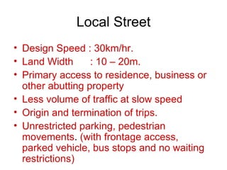 Local Street
• Design Speed : 30km/hr.
• Land Width      : 10 – 20m.
• Primary access to residence, business or
  other abutting property
• Less volume of traffic at slow speed
• Origin and termination of trips.
• Unrestricted parking, pedestrian
  movements. (with frontage access,
  parked vehicle, bus stops and no waiting
  restrictions)
 