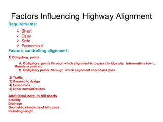 Factors Influencing Highway Alignment
Requirements:
     Short
     Easy
     Safe
     Economical
Factors controlling alignment :
1) Obligatory points
     A. Obligatory points through which alignment is to pass ( bridge site, intermediate town ,
   Mountain pass etc
     B. Obligatory points through which alignment should not pass.

2) Traffic
3) Geometric design
4) Economics
5) Other considerations

Additional care in hill roads
Stability
Drainage
Geometric standards of hill roads
Resisting length
 