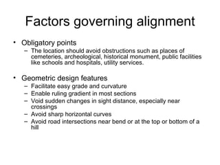 Factors governing alignment
• Obligatory points
   – The location should avoid obstructions such as places of
     cemeteries, archeological, historical monument, public facilities
     like schools and hospitals, utility services.

• Geometric design features
   – Facilitate easy grade and curvature
   – Enable ruling gradient in most sections
   – Void sudden changes in sight distance, especially near
     crossings
   – Avoid sharp horizontal curves
   – Avoid road intersections near bend or at the top or bottom of a
     hill
 