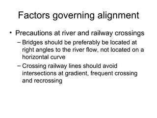 Factors governing alignment
• Precautions at river and railway crossings
  – Bridges should be preferably be located at
    right angles to the river flow, not located on a
    horizontal curve
  – Crossing railway lines should avoid
    intersections at gradient, frequent crossing
    and recrossing
 