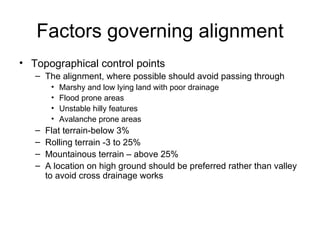 Factors governing alignment
• Topographical control points
   – The alignment, where possible should avoid passing through
        •   Marshy and low lying land with poor drainage
        •   Flood prone areas
        •   Unstable hilly features
        •   Avalanche prone areas
   –   Flat terrain-below 3%
   –   Rolling terrain -3 to 25%
   –   Mountainous terrain – above 25%
   –   A location on high ground should be preferred rather than valley
       to avoid cross drainage works
 