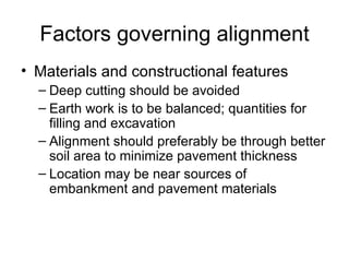 Factors governing alignment
• Materials and constructional features
  – Deep cutting should be avoided
  – Earth work is to be balanced; quantities for
    filling and excavation
  – Alignment should preferably be through better
    soil area to minimize pavement thickness
  – Location may be near sources of
    embankment and pavement materials
 