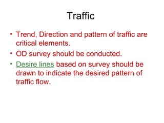 Traffic
• Trend, Direction and pattern of traffic are
  critical elements.
• OD survey should be conducted.
• Desire lines based on survey should be
  drawn to indicate the desired pattern of
  traffic flow.
 