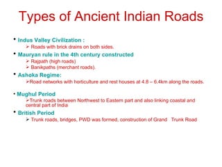 Types of Ancient Indian Roads
• Indus Valley Civilization :
      Roads with brick drains on both sides.
• Mauryan rule in the 4th century constructed
      Rajpath (high roads)
      Banikpaths (merchant roads).
• Ashoka Regime:
     Road networks with horticulture and rest houses at 4.8 – 6.4km along the roads.

• Mughul Period
     Trunk roads between Northwest to Eastern part and also linking coastal and
     central part of India
• British Period
      Trunk roads, bridges, PWD was formed, construction of Grand Trunk Road
 