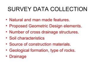 SURVEY DATA COLLECTION
•   Natural and man made features.
•   Proposed Geometric Design elements.
•   Number of cross drainage structures.
•   Soil characteristics
•   Source of construction materials.
•   Geological formation, type of rocks.
•   Drainage
 