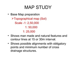 MAP STUDY
• Base Map preparation
   Topographical map (SoI)
     Scale -1: 2,50,000
              1: 50,000
            1: 25,000
• Shows man made and natural features and
  contour lines at 15 or 30m interval.
• Shows possible alignments with obligatory
  points and minimum number of cross
  drainage structures.
 
