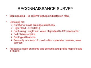 RECONNAISSANCE SURVEY
•   Map updating – to confirm features indicated on map.

•   Checking for:
      Number of cross drainage structures.
      High Flood Level (HFL)
      Confirming Length and value of gradient to IRC standards.
      Soil Characteristics.
      Geological features.
      Proximity to source of construction materials- quarries, water
       sources.

•   Prepare a report on merits and demerits and profile map of scale
    1:50,000.
 