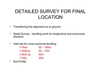 DETAILED SURVEY FOR FINAL
             LOCATION
•   Transferring the alignment on to ground.

•   Detail Survey – levelling work for longitudinal and transverse
    direction.

•   Intervals for cross sectional levelling
          Plain          50 – 100m
          Rolling        50 – 75m
          Built up       50m
          Hilly          20m
•   Soil Profile
 