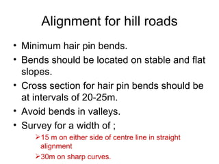 Alignment for hill roads
• Minimum hair pin bends.
• Bends should be located on stable and flat
  slopes.
• Cross section for hair pin bends should be
  at intervals of 20-25m.
• Avoid bends in valleys.
• Survey for a width of ;
     15 m on either side of centre line in straight
      alignment
     30m on sharp curves.
 