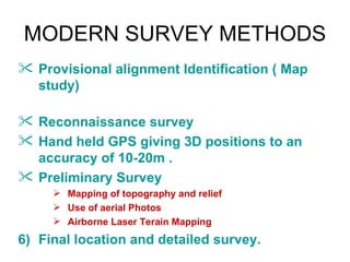 MODERN SURVEY METHODS
 Provisional alignment Identification ( Map
  study)

 Reconnaissance survey
 Hand held GPS giving 3D positions to an
  accuracy of 10-20m .
 Preliminary Survey
      Mapping of topography and relief
      Use of aerial Photos
      Airborne Laser Terain Mapping

6) Final location and detailed survey.
 