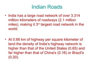 Indian Roads
• India has a large road network of over 3.314
  million kilometers of roadways (2.1 million
  miles), making it 3rd largest road network in the
  world.

• At 0.66 km of highway per square kilometer of
  land the density of India’s highway network is
  higher than that of the United States (0.65) and
  far higher than that of China's (0.16) or Brazil's
  (0.20).
 