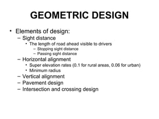GEOMETRIC DESIGN
• Elements of design:
  – Sight distance
     • The length of road ahead visible to drivers
         – Stopping sight distance
         – Passing sight distance
  – Horizontal alignment
     • Super elevation rates (0.1 for rural areas, 0.06 for urban)
     • Minimum radius
  – Vertical alignment
  – Pavement design
  – Intersection and crossing design
 