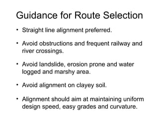 Guidance for Route Selection
• Straight line alignment preferred.

• Avoid obstructions and frequent railway and
  river crossings.

• Avoid landslide, erosion prone and water
  logged and marshy area.

• Avoid alignment on clayey soil.

• Alignment should aim at maintaining uniform
  design speed, easy grades and curvature.
 