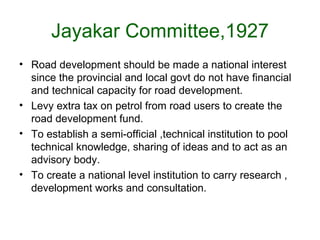 Jayakar Committee,1927
• Road development should be made a national interest
  since the provincial and local govt do not have financial
  and technical capacity for road development.
• Levy extra tax on petrol from road users to create the
  road development fund.
• To establish a semi-official ,technical institution to pool
  technical knowledge, sharing of ideas and to act as an
  advisory body.
• To create a national level institution to carry research ,
  development works and consultation.
 