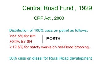 Central Road Fund , 1929
              CRF Act , 2000

Distribution of 100% cess on petrol as follows:
57.5% for NH
                      MORTH
30% for SH
12.5% for safety works on rail-Road crossing.

50% cess on diesel for Rural Road development
 