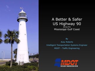 A Better & Safer US Highway 90 along the Mississippi Gulf Coast By Acey Roberts Intelligent Transportation Systems Engineer MDOT – Traffic Engineering 