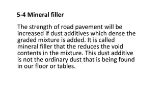 5-4 Mineral filler
The strength of road pavement will be
increased if dust additives which dense the
graded mixture is added. It is called
mineral filler that the reduces the void
contents in the mixture. This dust additive
is not the ordinary dust that is being found
in our floor or tables.
 