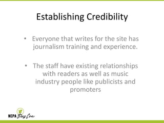 Establishing Credibility
• Everyone that writes for the site has
journalism training and experience.
• The staff have existing relationships
with readers as well as music
industry people like publicists and
promoters

 