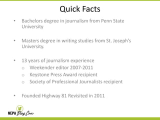 Quick Facts
•

Bachelors degree in journalism from Penn State
University

•

Masters degree in writing studies from St. Joseph’s
University.

•

13 years of journalism experience
o Weekender editor 2007-2011
o Keystone Press Award recipient
o Society of Professional Journalists recipient

•

Founded Highway 81 Revisited in 2011

 