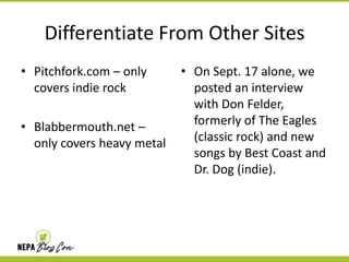 Differentiate From Other Sites
• Pitchfork.com – only
covers indie rock
• Blabbermouth.net –
only covers heavy metal

• On Sept. 17 alone, we
posted an interview
with Don Felder,
formerly of The Eagles
(classic rock) and new
songs by Best Coast and
Dr. Dog (indie).

 