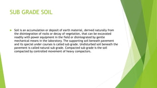 SUB GRADE SOIL
 Soil is an accumulation or deposit of earth material, derived naturally from
the disintegration of rocks or decay of vegetation, that can be excavated
readily with power equipment in the field or disintegrated by gentle
mechanical means in the laboratory. The supporting soil beneath pavement
and its special under courses is called sub grade. Undisturbed soil beneath the
pavement is called natural sub grade. Compacted sub grade is the soil
compacted by controlled movement of heavy compactors.
 