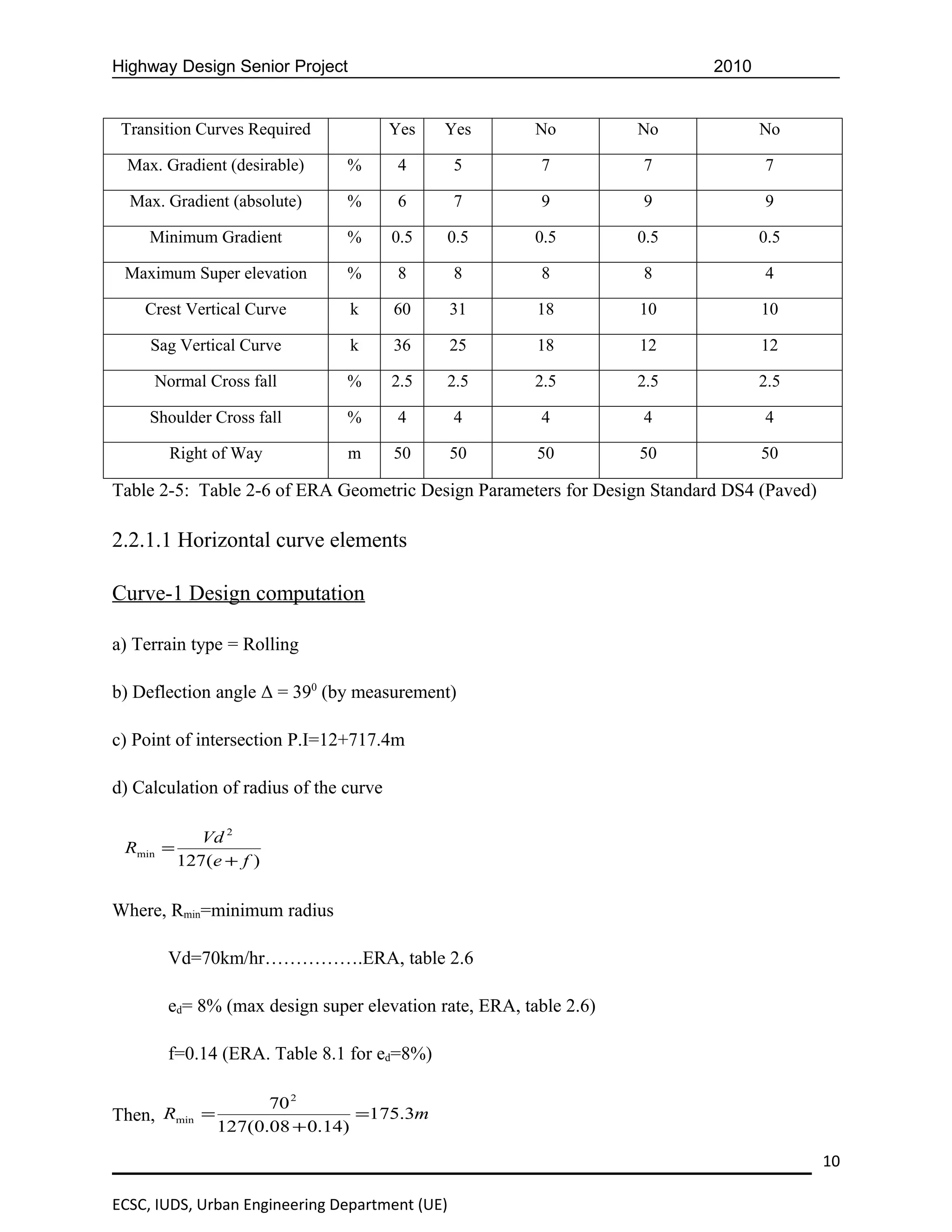 Highway Design Senior Project                                             2010


 Transition Curves Required             Yes   Yes      No         No             No

  Max. Gradient (desirable)     %        4      5      7          7              7

  Max. Gradient (absolute)      %        6      7      9          9              9

     Minimum Gradient           %       0.5   0.5      0.5        0.5            0.5

 Maximum Super elevation        %        8      8      8          8              4

    Crest Vertical Curve        k       60      31     18         10             10

     Sag Vertical Curve         k       36      25     18         12             12

     Normal Cross fall          %       2.5   2.5      2.5        2.5            2.5

     Shoulder Cross fall        %        4      4      4          4              4

       Right of Way             m       50      50     50         50             50

Table 2-5: Table 2-6 of ERA Geometric Design Parameters for Design Standard DS4 (Paved)

2.2.1.1 Horizontal curve elements

Curve-1 Design computation

a) Terrain type = Rolling

b) Deflection angle Δ = 390 (by measurement)

c) Point of intersection P.I=12+717.4m

d) Calculation of radius of the curve

             Vd 2
 Rmin =
          127(e + f )


Where, Rmin=minimum radius

       Vd=70km/hr…………….ERA, table 2.6

       ed= 8% (max design super elevation rate, ERA, table 2.6)

       f=0.14 (ERA. Table 8.1 for ed=8%)

                     70 2
Then, Rmin =                    =175.3m
               127(0.08 + 0.14)

                                                                                          10

ECSC, IUDS, Urban Engineering Department (UE)
 