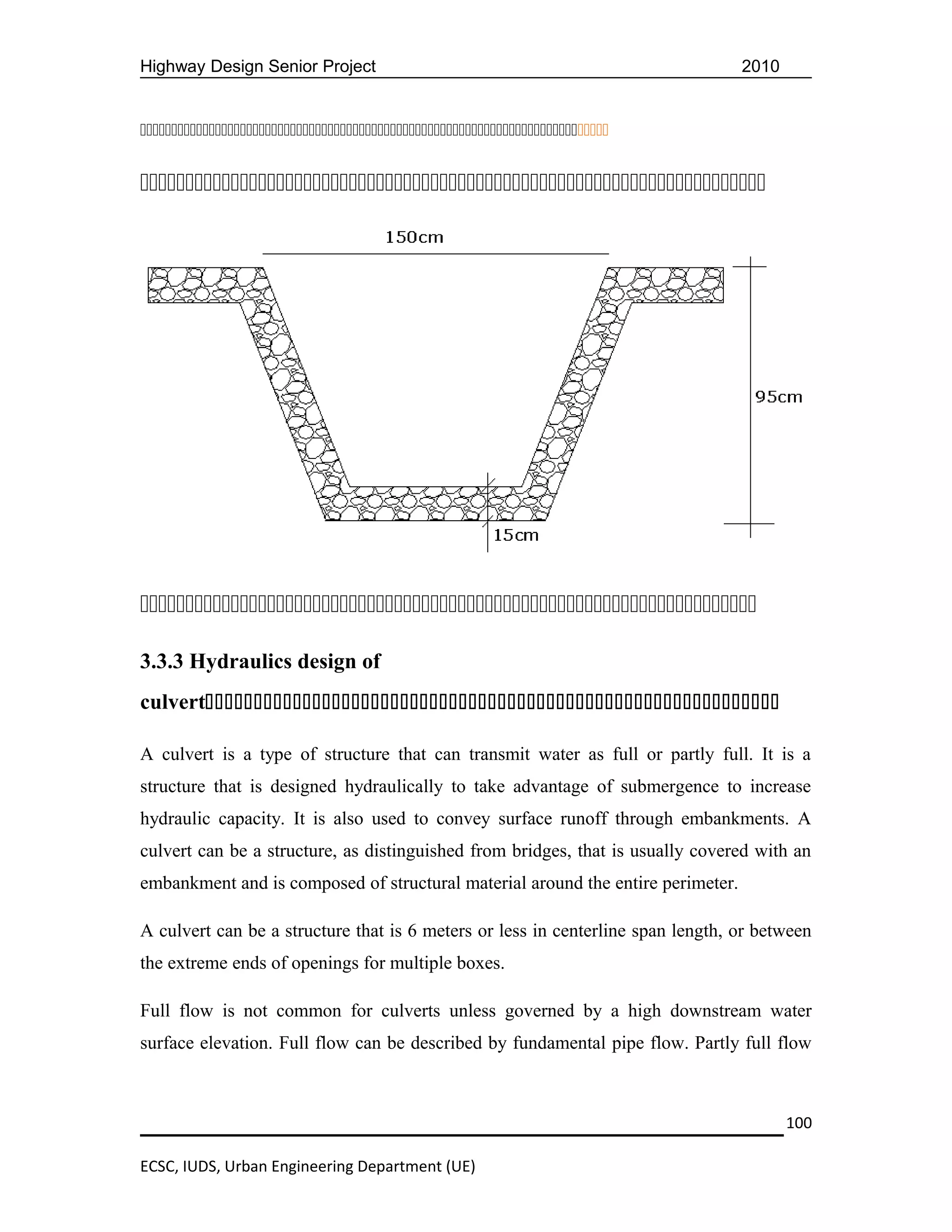Highway Design Senior Project                                                    2010












3.3.3 Hydraulics design of
culvert

A culvert is a type of structure that can transmit water as full or partly full. It is a
structure that is designed hydraulically to take advantage of submergence to increase
hydraulic capacity. It is also used to convey surface runoff through embankments. A
culvert can be a structure, as distinguished from bridges, that is usually covered with an
embankment and is composed of structural material around the entire perimeter.

A culvert can be a structure that is 6 meters or less in centerline span length, or between
the extreme ends of openings for multiple boxes.

Full flow is not common for culverts unless governed by a high downstream water
surface elevation. Full flow can be described by fundamental pipe flow. Partly full flow



                                                                                        100

ECSC, IUDS, Urban Engineering Department (UE)
 