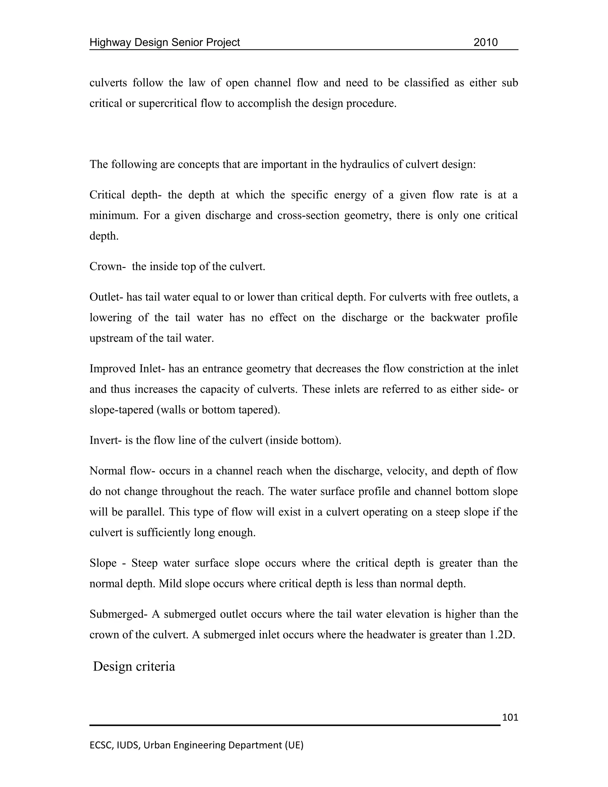 Highway Design Senior Project                                                        2010


culverts follow the law of open channel flow and need to be classified as either sub
critical or supercritical flow to accomplish the design procedure.




The following are concepts that are important in the hydraulics of culvert design:

Critical depth- the depth at which the specific energy of a given flow rate is at a
minimum. For a given discharge and cross-section geometry, there is only one critical
depth.

Crown- the inside top of the culvert.

Outlet- has tail water equal to or lower than critical depth. For culverts with free outlets, a
lowering of the tail water has no effect on the discharge or the backwater profile
upstream of the tail water.

Improved Inlet- has an entrance geometry that decreases the flow constriction at the inlet
and thus increases the capacity of culverts. These inlets are referred to as either side- or
slope-tapered (walls or bottom tapered).

Invert- is the flow line of the culvert (inside bottom).

Normal flow- occurs in a channel reach when the discharge, velocity, and depth of flow
do not change throughout the reach. The water surface profile and channel bottom slope
will be parallel. This type of flow will exist in a culvert operating on a steep slope if the
culvert is sufficiently long enough.

Slope - Steep water surface slope occurs where the critical depth is greater than the
normal depth. Mild slope occurs where critical depth is less than normal depth.

Submerged- A submerged outlet occurs where the tail water elevation is higher than the
crown of the culvert. A submerged inlet occurs where the headwater is greater than 1.2D.

Design criteria


                                                                                            101

ECSC, IUDS, Urban Engineering Department (UE)
 