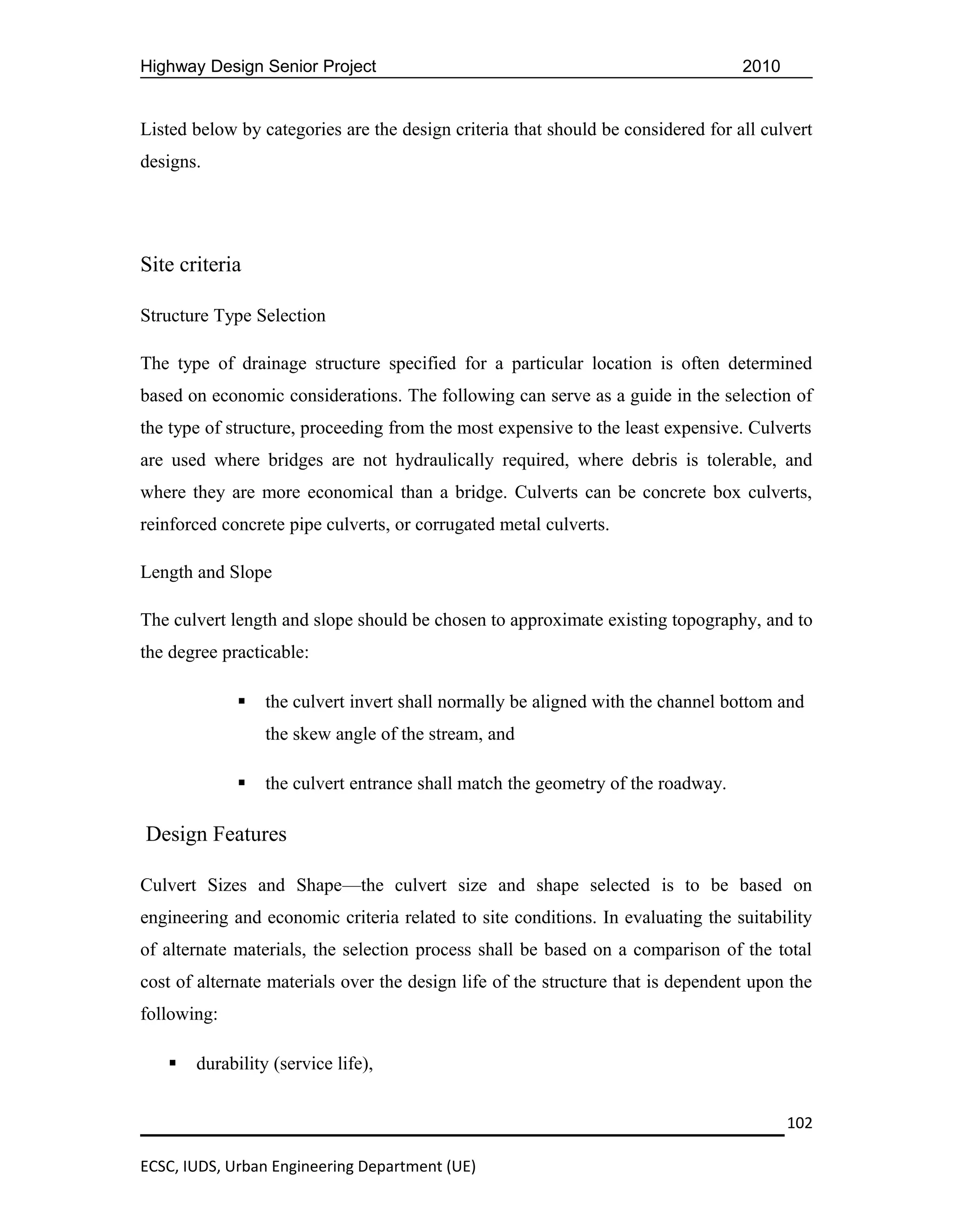 Highway Design Senior Project                                                     2010


Listed below by categories are the design criteria that should be considered for all culvert
designs.




Site criteria

Structure Type Selection

The type of drainage structure specified for a particular location is often determined
based on economic considerations. The following can serve as a guide in the selection of
the type of structure, proceeding from the most expensive to the least expensive. Culverts
are used where bridges are not hydraulically required, where debris is tolerable, and
where they are more economical than a bridge. Culverts can be concrete box culverts,
reinforced concrete pipe culverts, or corrugated metal culverts.

Length and Slope

The culvert length and slope should be chosen to approximate existing topography, and to
the degree practicable:

                the culvert invert shall normally be aligned with the channel bottom and
                 the skew angle of the stream, and

                the culvert entrance shall match the geometry of the roadway.

Design Features

Culvert Sizes and Shape—the culvert size and shape selected is to be based on
engineering and economic criteria related to site conditions. In evaluating the suitability
of alternate materials, the selection process shall be based on a comparison of the total
cost of alternate materials over the design life of the structure that is dependent upon the
following:

      durability (service life),


                                                                                         102

ECSC, IUDS, Urban Engineering Department (UE)
 