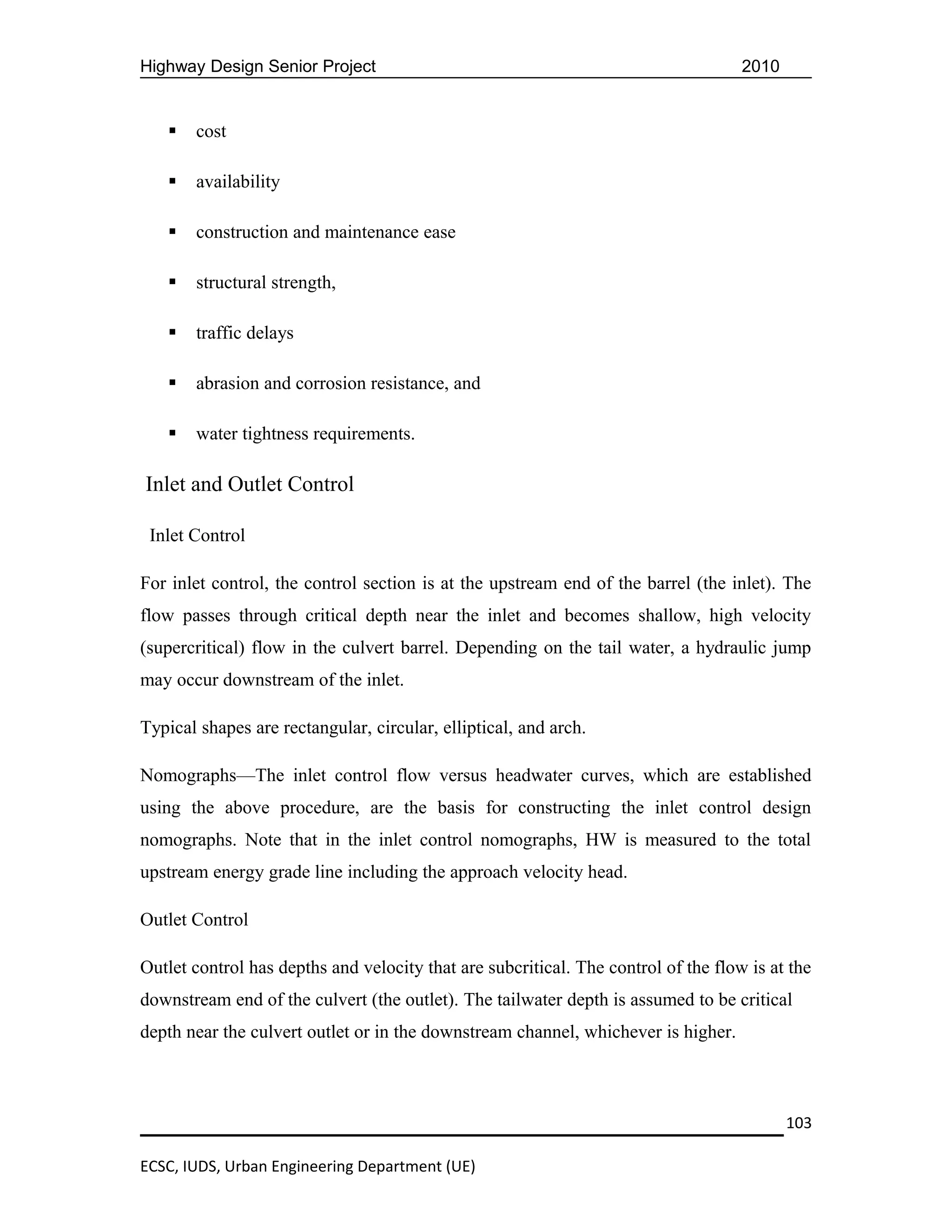 Highway Design Senior Project                                                       2010


      cost

      availability

      construction and maintenance ease

      structural strength,

      traffic delays

      abrasion and corrosion resistance, and

      water tightness requirements.

Inlet and Outlet Control

 Inlet Control

For inlet control, the control section is at the upstream end of the barrel (the inlet). The
flow passes through critical depth near the inlet and becomes shallow, high velocity
(supercritical) flow in the culvert barrel. Depending on the tail water, a hydraulic jump
may occur downstream of the inlet.

Typical shapes are rectangular, circular, elliptical, and arch.

Nomographs—The inlet control flow versus headwater curves, which are established
using the above procedure, are the basis for constructing the inlet control design
nomographs. Note that in the inlet control nomographs, HW is measured to the total
upstream energy grade line including the approach velocity head.

Outlet Control

Outlet control has depths and velocity that are subcritical. The control of the flow is at the
downstream end of the culvert (the outlet). The tailwater depth is assumed to be critical
depth near the culvert outlet or in the downstream channel, whichever is higher.



                                                                                           103

ECSC, IUDS, Urban Engineering Department (UE)
 