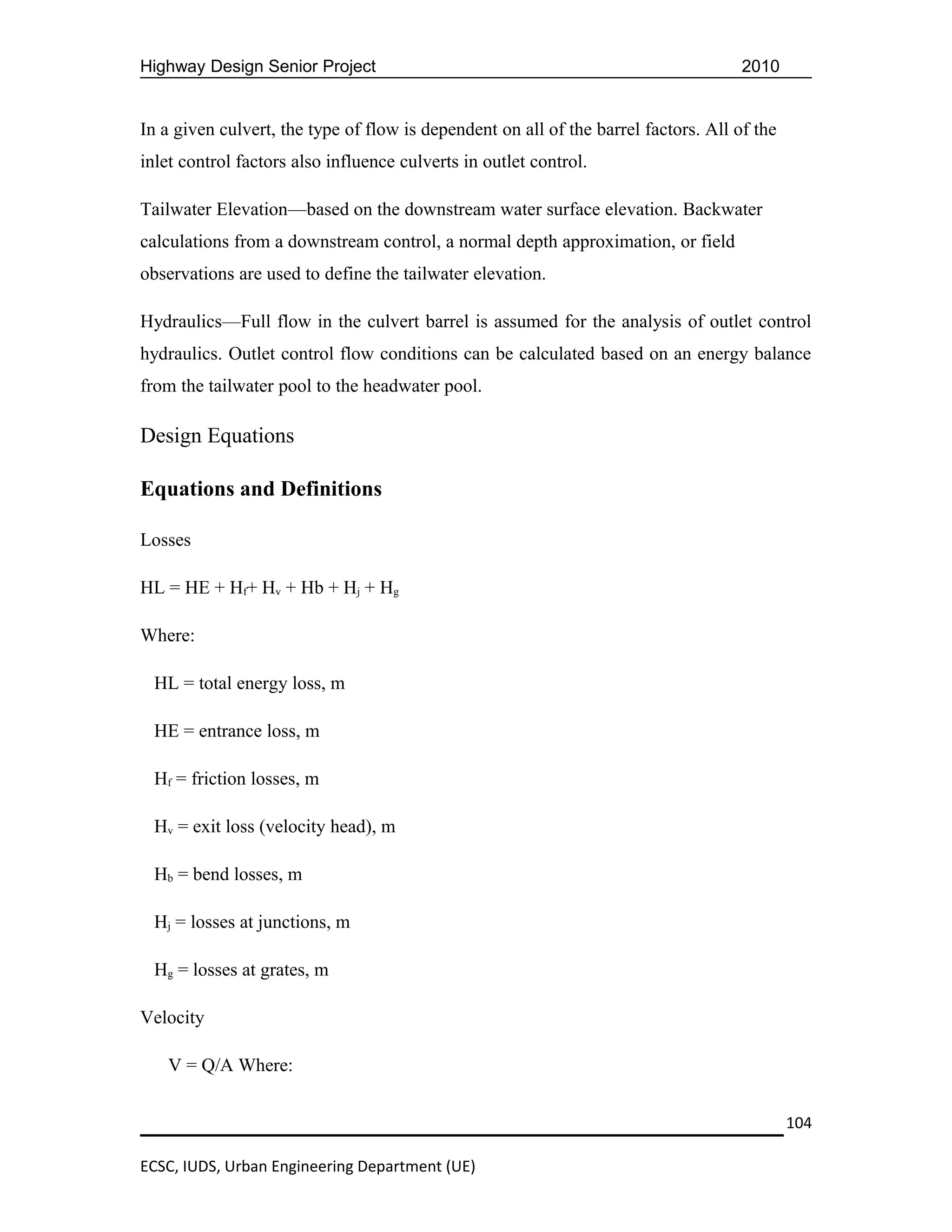 Highway Design Senior Project                                                        2010


In a given culvert, the type of flow is dependent on all of the barrel factors. All of the
inlet control factors also influence culverts in outlet control.

Tailwater Elevation—based on the downstream water surface elevation. Backwater
calculations from a downstream control, a normal depth approximation, or field
observations are used to define the tailwater elevation.

Hydraulics—Full flow in the culvert barrel is assumed for the analysis of outlet control
hydraulics. Outlet control flow conditions can be calculated based on an energy balance
from the tailwater pool to the headwater pool.

Design Equations

Equations and Definitions

Losses

HL = HE + Hf+ Hv + Hb + Hj + Hg

Where:

  HL = total energy loss, m

  HE = entrance loss, m

  Hf = friction losses, m

  Hv = exit loss (velocity head), m

  Hb = bend losses, m

  Hj = losses at junctions, m

  Hg = losses at grates, m

Velocity

    V = Q/A Where:


                                                                                             104

ECSC, IUDS, Urban Engineering Department (UE)
 
