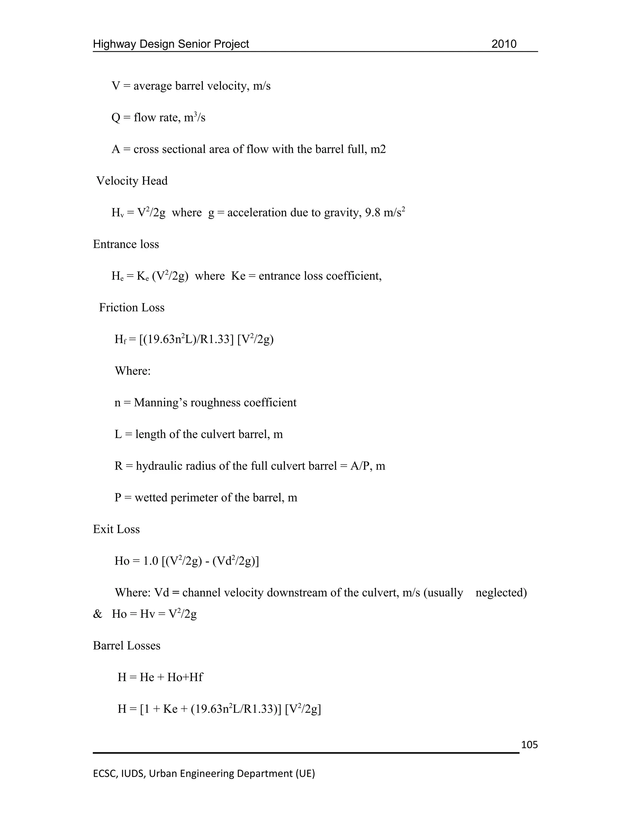 Highway Design Senior Project                                                 2010


   V = average barrel velocity, m/s

   Q = flow rate, m3/s

   A = cross sectional area of flow with the barrel full, m2

Velocity Head

   Hv = V2/2g where g = acceleration due to gravity, 9.8 m/s2

Entrance loss

   He = Ke (V2/2g) where Ke = entrance loss coefficient,

 Friction Loss

    Hf = [(19.63n2L)/R1.33] [V2/2g)

    Where:

    n = Manning’s roughness coefficient

    L = length of the culvert barrel, m

    R = hydraulic radius of the full culvert barrel = A/P, m

    P = wetted perimeter of the barrel, m

Exit Loss

    Ho = 1.0 [(V2/2g) - (Vd2/2g)]

    Where: Vd = channel velocity downstream of the culvert, m/s (usually   neglected)
& Ho = Hv = V2/2g

Barrel Losses

     H = He + Ho+Hf

     H = [1 + Ke + (19.63n2L/R1.33)] [V2/2g]

                                                                                     105

ECSC, IUDS, Urban Engineering Department (UE)
 