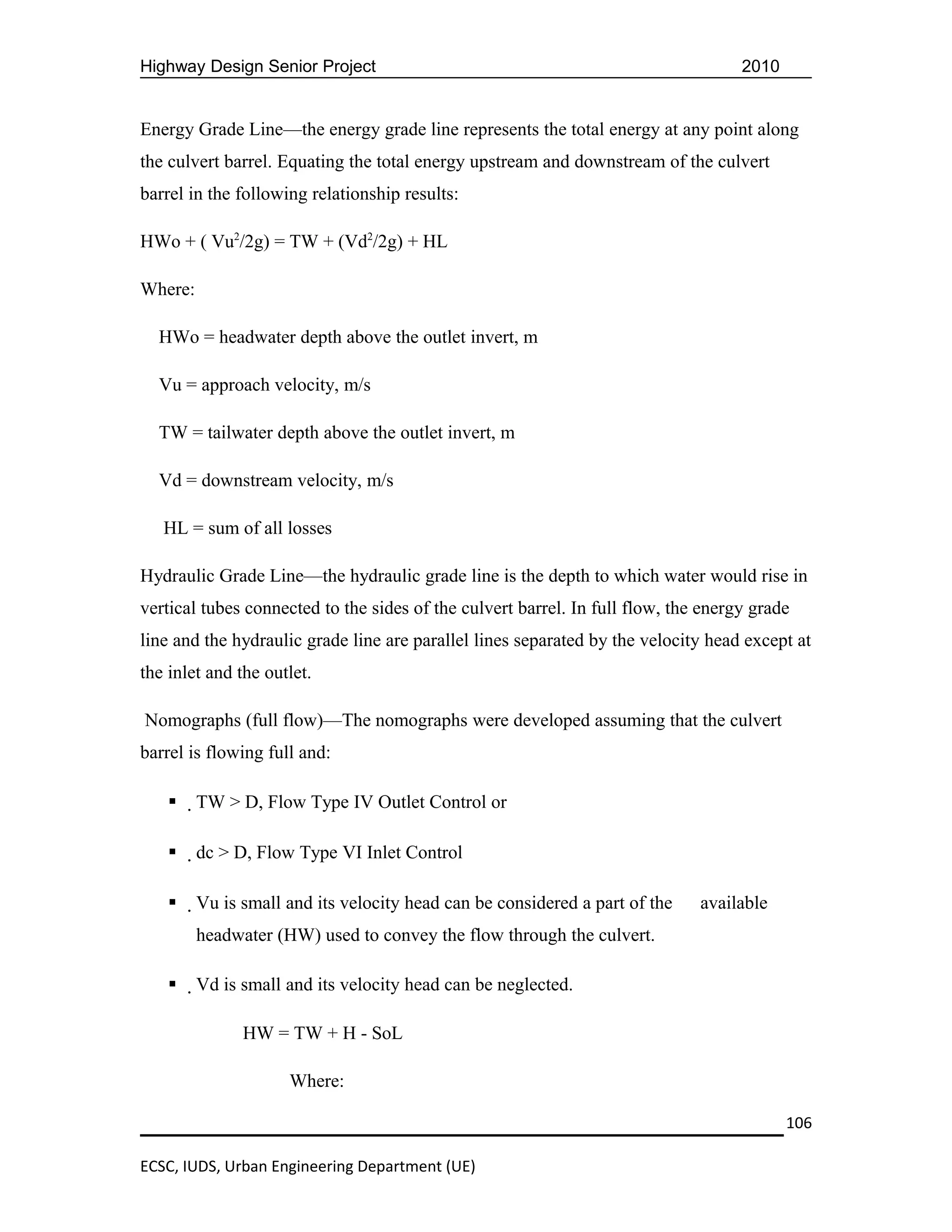 Highway Design Senior Project                                                       2010


Energy Grade Line—the energy grade line represents the total energy at any point along
the culvert barrel. Equating the total energy upstream and downstream of the culvert
barrel in the following relationship results:

HWo + ( Vu2/2g) = TW + (Vd2/2g) + HL

Where:

  HWo = headwater depth above the outlet invert, m

  Vu = approach velocity, m/s

  TW = tailwater depth above the outlet invert, m

  Vd = downstream velocity, m/s

   HL = sum of all losses

Hydraulic Grade Line—the hydraulic grade line is the depth to which water would rise in
vertical tubes connected to the sides of the culvert barrel. In full flow, the energy grade
line and the hydraulic grade line are parallel lines separated by the velocity head except at
the inlet and the outlet.

Nomographs (full flow)—The nomographs were developed assuming that the culvert
barrel is flowing full and:

        TW > D, Flow Type IV Outlet Control or

        dc > D, Flow Type VI Inlet Control

        Vu is small and its velocity head can be considered a part of the   available
         headwater (HW) used to convey the flow through the culvert.

        Vd is small and its velocity head can be neglected.

               HW = TW + H - SoL

                     Where:

                                                                                           106

ECSC, IUDS, Urban Engineering Department (UE)
 