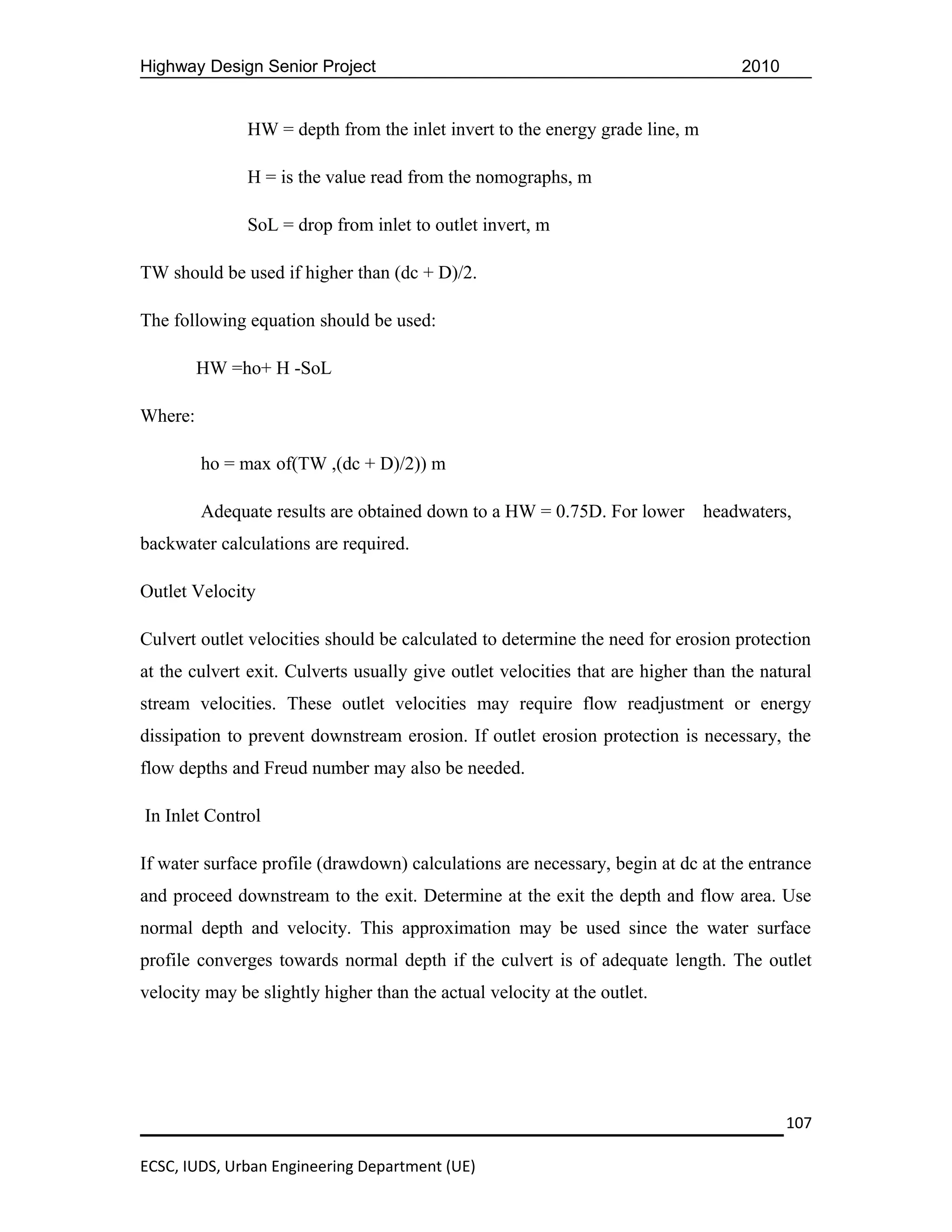 Highway Design Senior Project                                                      2010


               HW = depth from the inlet invert to the energy grade line, m

               H = is the value read from the nomographs, m

               SoL = drop from inlet to outlet invert, m

TW should be used if higher than (dc + D)/2.

The following equation should be used:

         HW =ho+ H -SoL

Where:

         ho = max of(TW ,(dc + D)/2)) m

         Adequate results are obtained down to a HW = 0.75D. For lower        headwaters,
backwater calculations are required.

Outlet Velocity

Culvert outlet velocities should be calculated to determine the need for erosion protection
at the culvert exit. Culverts usually give outlet velocities that are higher than the natural
stream velocities. These outlet velocities may require flow readjustment or energy
dissipation to prevent downstream erosion. If outlet erosion protection is necessary, the
flow depths and Freud number may also be needed.

In Inlet Control

If water surface profile (drawdown) calculations are necessary, begin at dc at the entrance
and proceed downstream to the exit. Determine at the exit the depth and flow area. Use
normal depth and velocity. This approximation may be used since the water surface
profile converges towards normal depth if the culvert is of adequate length. The outlet
velocity may be slightly higher than the actual velocity at the outlet.




                                                                                          107

ECSC, IUDS, Urban Engineering Department (UE)
 