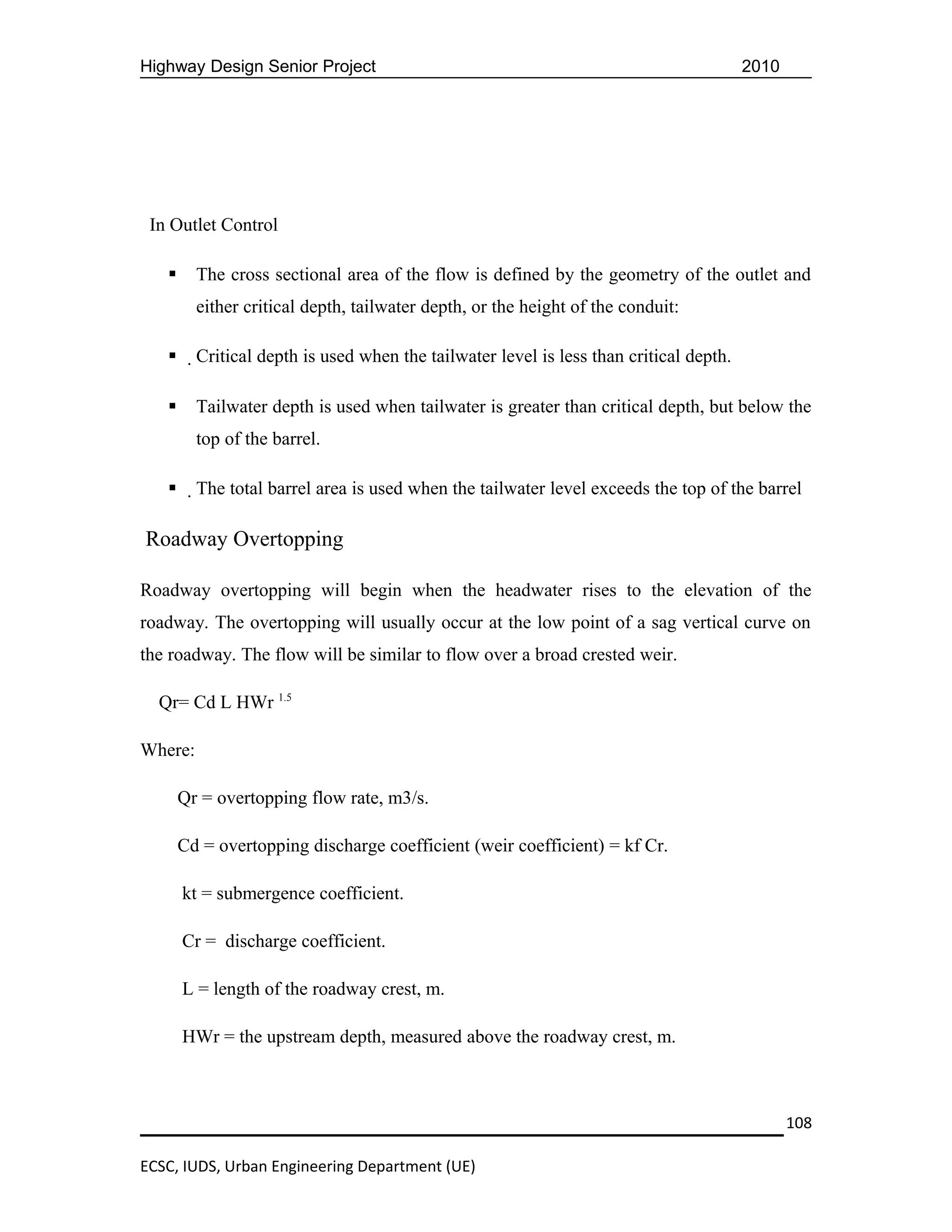 Highway Design Senior Project                                                            2010




 In Outlet Control

        The cross sectional area of the flow is defined by the geometry of the outlet and
         either critical depth, tailwater depth, or the height of the conduit:

        Critical depth is used when the tailwater level is less than critical depth.

        Tailwater depth is used when tailwater is greater than critical depth, but below the
         top of the barrel.

        The total barrel area is used when the tailwater level exceeds the top of the barrel

Roadway Overtopping

Roadway overtopping will begin when the headwater rises to the elevation of the
roadway. The overtopping will usually occur at the low point of a sag vertical curve on
the roadway. The flow will be similar to flow over a broad crested weir.

  Qr= Cd L HWr 1.5

Where:

       Qr = overtopping flow rate, m3/s.

       Cd = overtopping discharge coefficient (weir coefficient) = kf Cr.

       kt = submergence coefficient.

       Cr = discharge coefficient.

       L = length of the roadway crest, m.

       HWr = the upstream depth, measured above the roadway crest, m.



                                                                                                108

ECSC, IUDS, Urban Engineering Department (UE)
 