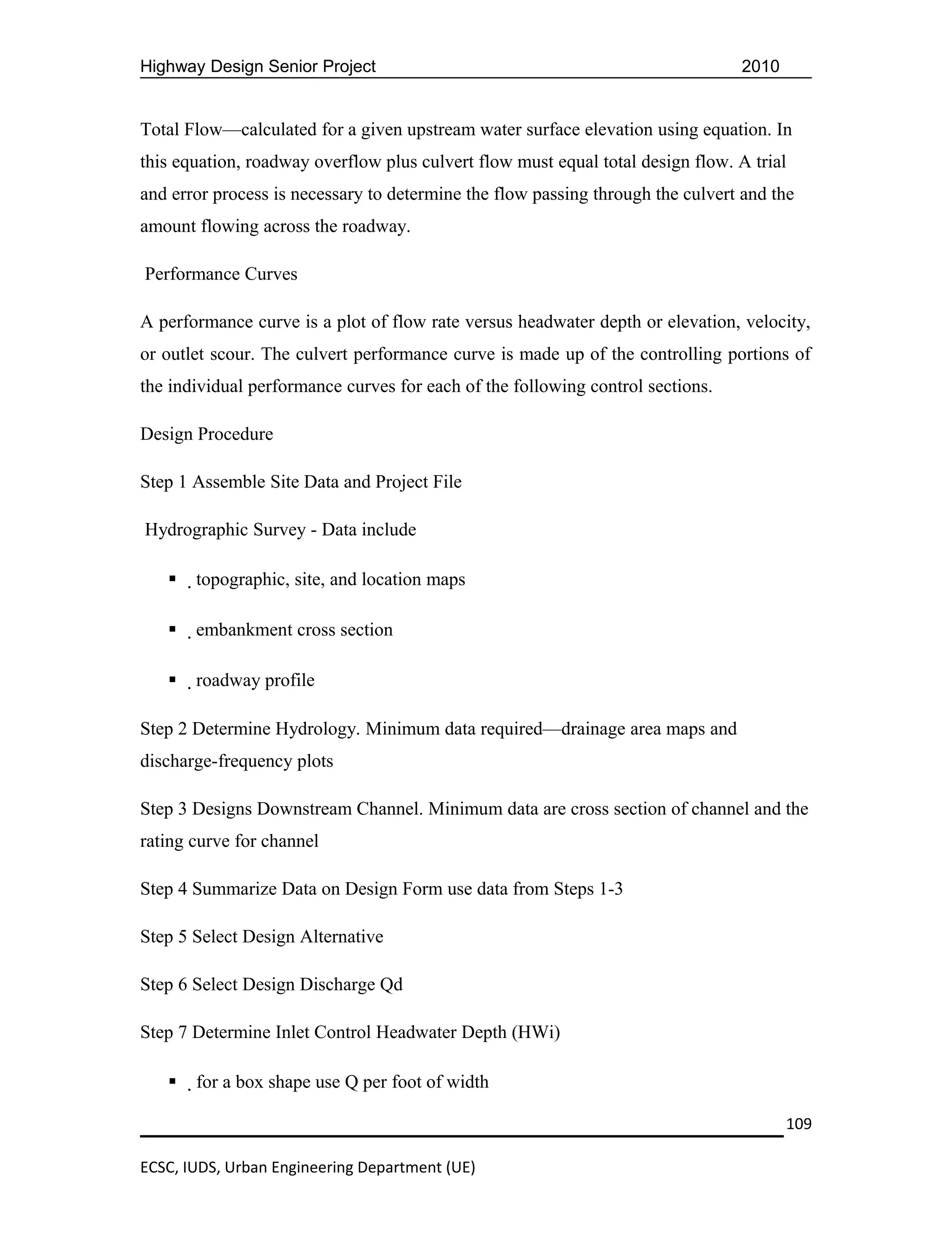 Highway Design Senior Project                                                    2010


Total Flow—calculated for a given upstream water surface elevation using equation. In
this equation, roadway overflow plus culvert flow must equal total design flow. A trial
and error process is necessary to determine the flow passing through the culvert and the
amount flowing across the roadway.

Performance Curves

A performance curve is a plot of flow rate versus headwater depth or elevation, velocity,
or outlet scour. The culvert performance curve is made up of the controlling portions of
the individual performance curves for each of the following control sections.

Design Procedure

Step 1 Assemble Site Data and Project File

Hydrographic Survey - Data include

      topographic, site, and location maps

      embankment cross section

      roadway profile

Step 2 Determine Hydrology. Minimum data required—drainage area maps and
discharge-frequency plots

Step 3 Designs Downstream Channel. Minimum data are cross section of channel and the
rating curve for channel

Step 4 Summarize Data on Design Form use data from Steps 1-3

Step 5 Select Design Alternative

Step 6 Select Design Discharge Qd

Step 7 Determine Inlet Control Headwater Depth (HWi)

      for a box shape use Q per foot of width

                                                                                        109

ECSC, IUDS, Urban Engineering Department (UE)
 