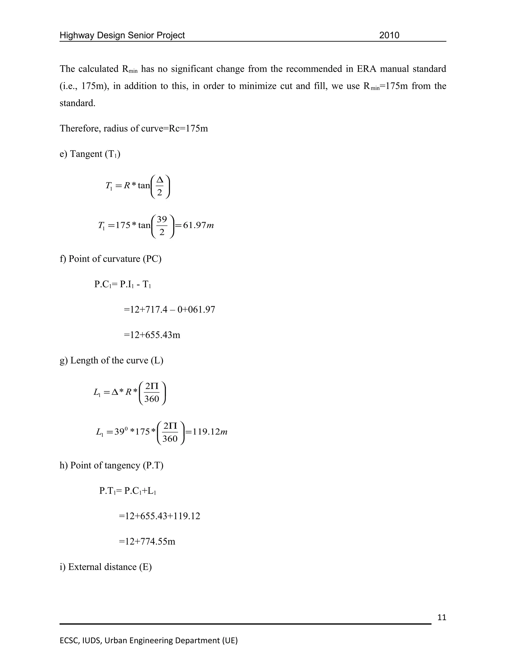 Highway Design Senior Project                                                  2010


The calculated Rmin has no significant change from the recommended in ERA manual standard
(i.e., 175m), in addition to this, in order to minimize cut and fill, we use R min=175m from the
standard.

Therefore, radius of curve=Rc=175m

e) Tangent (T1)

                           ∆
              T1 = R * tan 
                          2

                            39 
            T1 = 175 * tan   = 61.97 m
                            2 

f) Point of curvature (PC)

         P.C1= P.I1 - T1

                   =12+717.4 – 0+061.97

                   =12+655.43m

g) Length of the curve (L)

                      2Π 
        L1 = ∆ * R *      
                      360 

                             2Π 
            L1 = 390 *175 *       = 119.12m
                             360 

h) Point of tangency (P.T)

            P.T1= P.C1+L1

                 =12+655.43+119.12

                 =12+774.55m

i) External distance (E)




                                                                                             11

ECSC, IUDS, Urban Engineering Department (UE)
 