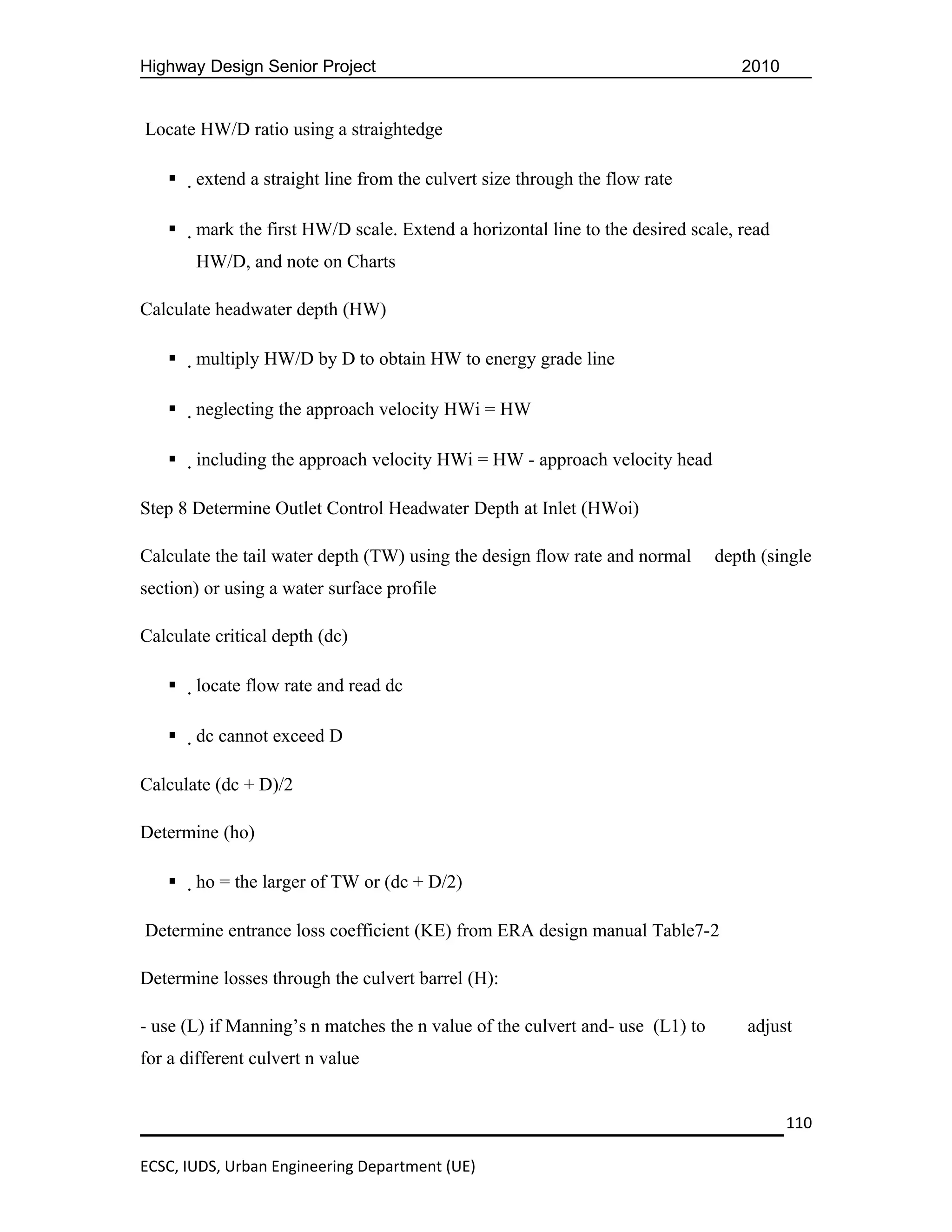 Highway Design Senior Project                                                     2010


Locate HW/D ratio using a straightedge

      extend a straight line from the culvert size through the flow rate

      mark the first HW/D scale. Extend a horizontal line to the desired scale, read
       HW/D, and note on Charts

Calculate headwater depth (HW)

      multiply HW/D by D to obtain HW to energy grade line

      neglecting the approach velocity HWi = HW

      including the approach velocity HWi = HW - approach velocity head

Step 8 Determine Outlet Control Headwater Depth at Inlet (HWoi)

Calculate the tail water depth (TW) using the design flow rate and normal      depth (single
section) or using a water surface profile

Calculate critical depth (dc)

      locate flow rate and read dc

      dc cannot exceed D

Calculate (dc + D)/2

Determine (ho)

      ho = the larger of TW or (dc + D/2)

Determine entrance loss coefficient (KE) from ERA design manual Table7-2

Determine losses through the culvert barrel (H):

- use (L) if Manning’s n matches the n value of the culvert and- use (L1) to       adjust
for a different culvert n value


                                                                                         110

ECSC, IUDS, Urban Engineering Department (UE)
 
