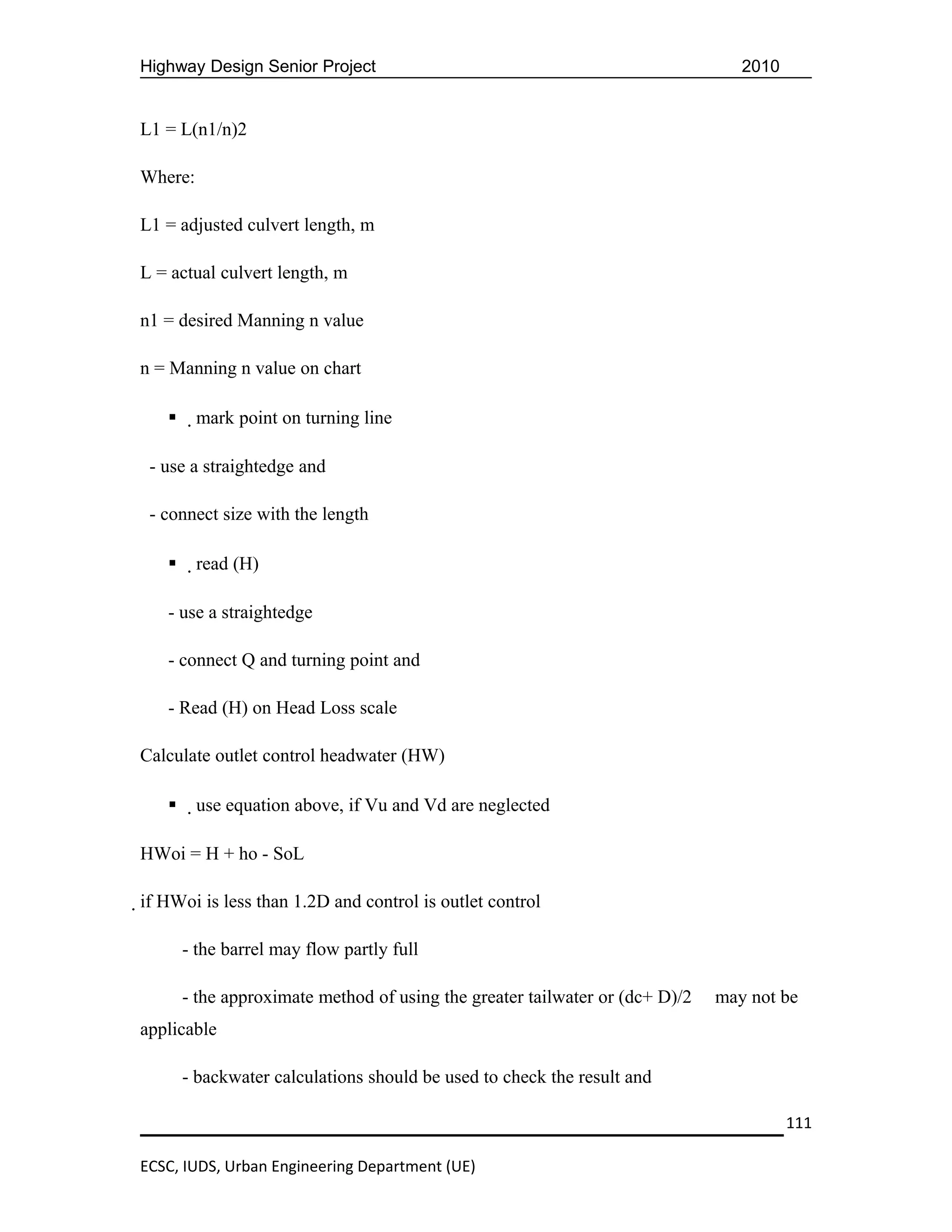 Highway Design Senior Project                                                    2010


L1 = L(n1/n)2

Where:

L1 = adjusted culvert length, m

L = actual culvert length, m

n1 = desired Manning n value

n = Manning n value on chart

        mark point on turning line

 - use a straightedge and

 - connect size with the length

        read (H)

   - use a straightedge

   - connect Q and turning point and

   - Read (H) on Head Loss scale

Calculate outlet control headwater (HW)

        use equation above, if Vu and Vd are neglected

HWoi = H + ho - SoL

if HWoi is less than 1.2D and control is outlet control

       - the barrel may flow partly full

       - the approximate method of using the greater tailwater or (dc+ D)/2   may not be
applicable

       - backwater calculations should be used to check the result and

                                                                                        111

ECSC, IUDS, Urban Engineering Department (UE)
 