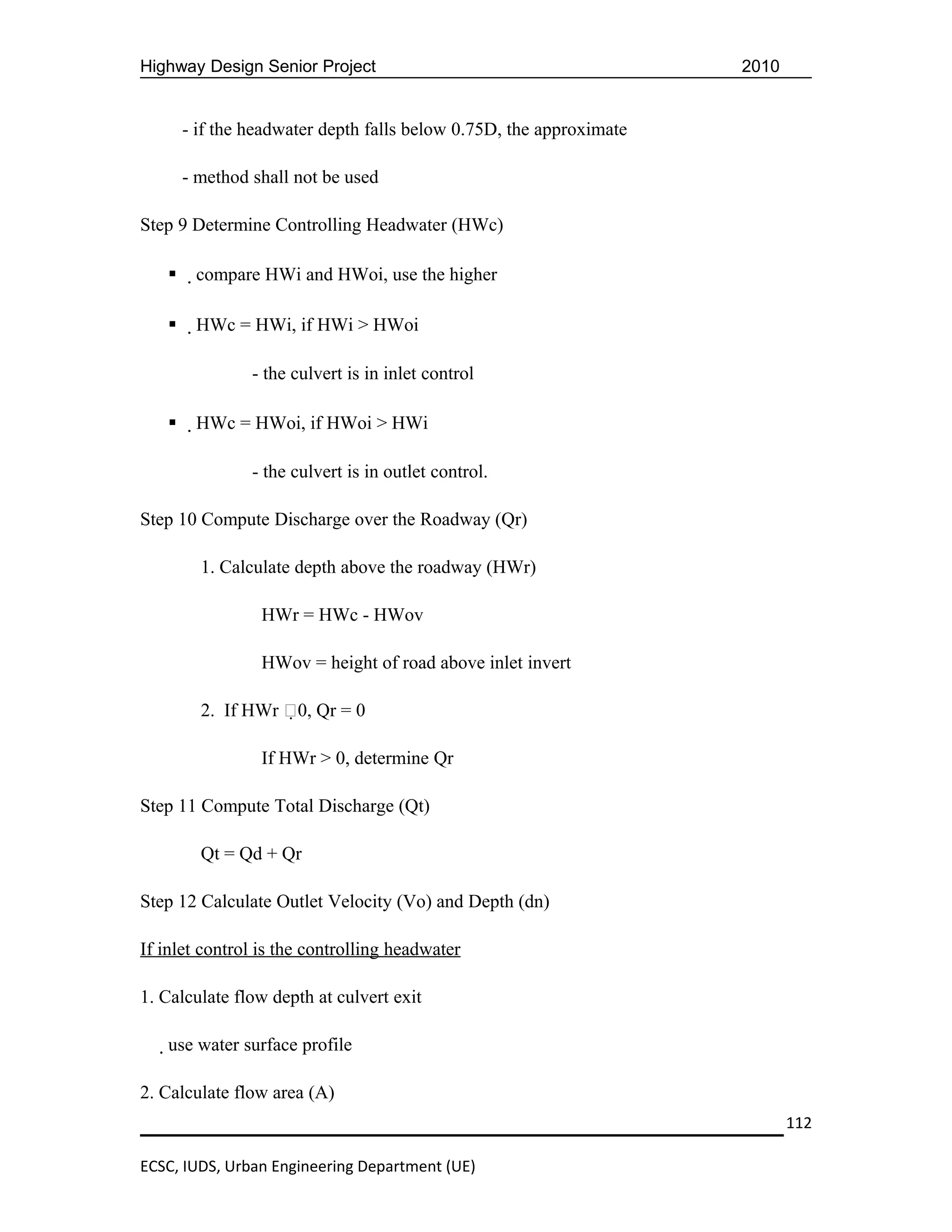 Highway Design Senior Project                                        2010


       - if the headwater depth falls below 0.75D, the approximate

       - method shall not be used

Step 9 Determine Controlling Headwater (HWc)

       compare HWi and HWoi, use the higher

       HWc = HWi, if HWi > HWoi

                - the culvert is in inlet control

       HWc = HWoi, if HWoi > HWi

                - the culvert is in outlet control.

Step 10 Compute Discharge over the Roadway (Qr)

         1. Calculate depth above the roadway (HWr)

                 HWr = HWc - HWov

                 HWov = height of road above inlet invert

         2. If HWr 0, Qr = 0

                 If HWr > 0, determine Qr

Step 11 Compute Total Discharge (Qt)

         Qt = Qd + Qr

Step 12 Calculate Outlet Velocity (Vo) and Depth (dn)

If inlet control is the controlling headwater

1. Calculate flow depth at culvert exit

   use water surface profile

2. Calculate flow area (A)
                                                                            112

ECSC, IUDS, Urban Engineering Department (UE)
 
